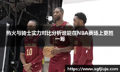 热火与骑士实力对比分析谁能在NBA赛场上更胜一筹